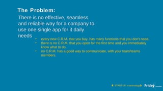 There is no effective, seamless
and reliable way for a company to
use one single app for it daily
needs
/ START UP, in technology
• every new C.R.M. that you buy, has many functions that you don't need.
• there is no C.R.M. that you open for the first time and you immediately
know what to do.
• no C.R.M. has a good way to communicate, with your team/teams
members.
The Problem:
 