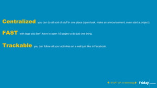 / START UP, in technology
Centralized you can do all sort of stuff in one place (open task, make an announcement, even start a project).
FAST with tags you don’t have to open 10 pages to do just one thing.
Trackable you can follow all your activities on a wall just like in Facebook.
 