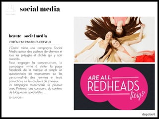 social media


beauté + social media
L’ORÉAL FAIT PARLER LES CHEVEUX

L’Oréal mène une campagne Social
Media autour des couleurs de cheveux et
tous les préjugés et clichés qui y sont
associés.
Pour engager la conversation, la
campagne invite à visiter la page
Facebook de la marque et remplir un
questionnaire de recensement sur les
personnalités des femmes et leurs
convictions sur les couleurs de cheveux.
La campagne multi-canale se poursuit
avec Pinterest, des concours, du contenu
de blogueuses spécialistes…
EN SAVOIR +
 