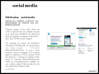 social media

fidélisation + social media
AMERICAN EXPRESS INVENTE UN
PROGRAMME DE FIDÉLITÉ SUR LES
RÉSEAUX SOCIAUX

Chaque porteur d’une carte AmEx est
invité à synchroniser ses comptes sociaux
à sa carte pour bénéﬁcier de réductions
dans de grandes enseignes américaines :
Best Buy, Whole Foods, Zappos

Par exemple, la chaine de distribution
alimentaire WholeFoods va communiquer
c e m e s s a g e :          « T w e e t
#AmExWholeFoods, et pour votre
prochain achat en magasin d’un montant
égal ou supérieur à 75 $, recevez 20 $
de réduction ». Lorsque le membre AmEx
tweet le hashtag #AmExWholeFoods,
l’offre est automatiquement créditée sur
son compte, prête à être activée lors de
son achat chez Whole Foods.
EN SAVOIR +
 