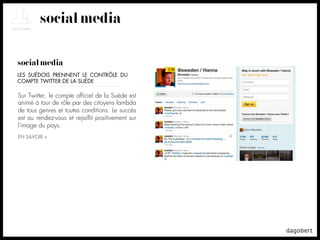social media

social media
LES SUÉDOIS PRENNENT LE CONTRÔLE DU
COMPTE TWITTER DE LA SUÈDE

Sur Twitter, le compte ofﬁciel de la Suède est
animé à tour de rôle par des citoyens lambda
de tous genres et toutes conditions. Le succès
est au rendez-vous et rejaillit positivement sur
l'image du pays.
EN SAVOIR +
 