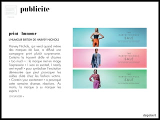 publicité


print + humour
L’HUMOUR BRITISH DE HARVEY NICHOLS

Harvey Nichols, qui vend quand même
des marques de luxe, a diffusé une
campagne print plutôt surprenante.
Certains la trouvent drôle et d’autres
« too much » : la marque met en image
l’expression « I was so excited, I nearly
wet myself » pour symboliser l’excitation
démesurée que peut provoquer les
soldes d’été chez les fashion victims.
« Contain your excitement » a provoqué
cette semaine diverses réactions. Au
moins, la marque a su marquer les
esprits !
EN SAVOIR +
 