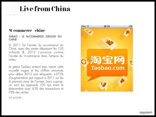 Live from China

M-commerce + chine
TABAO : LE M-COMMERCE EXPLOSE EN
CHINE

Si 2011 fut l'année du e-commerce en
Chine, avec des ventes dépassant les 120
milliards $; 2012 s'annonce comme
l'année du m-commerce dans l'empire du
milieu.

Le géant Taobao entend bien mener cette
nouvelle vague et les chiffres annoncés
pour début 2012 sont éloquents: +573%
d'augmentation par rapport a 2011 sur les
4 premiers mois de l'année. Sans surprise,
ce sont les appareils iOS qui tirent le
phénomène avec 63% des transactions et
78% des ventes.
EN SAVOIR +
 