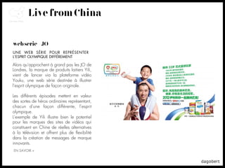 Live from China

web série + JO
UNE WEB SÉRIE POUR REPRÉSENTER
L’ESPRIT OLYMPIQUE DIFFÉREMENT

Alors qu'approchent à grand pas les JO de
Londres, la marque de produits laitiers Yili,
vient de lancer via la plateforme vidéo
Youku, une web série destinée à illustrer
l'esprit olympique de façon originale.

Les différents épisodes mettent en valeur
des sortes de héros ordinaires représentant,
chacun d'une façon différente, l'esprit
olympique.
L'exemple de Yili illustre bien le potentiel
pour les marques des sites de vidéos qui
constituent en Chine de réelles alternatives
à la télévision et offrent plus de ﬂexibilité
dans la création de messages de marque
innovants.
EN SAVOIR +
 