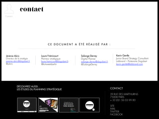 contact



                                   CE DOCUMENT A ÉTÉ RÉALISÉ PAR :



Jérémie Abric                Laure Frémicourt               Solange Derrey                   Kevin Gentle
Directeur de la stratégie    Planneur stratégique           Digital Planner                  Junior Brand Strategy Consultant
jeremie.abric@dagobert.fr    laure.fremicourt@dagobert.fr   solange.derrey@dagobert.fr       Labbrand – Partenaire Dagobert
@jabric                      @lortweetsberlin               @SolangeDerrey                   kevin.gentle@labbrand.com




           DÉCOUVREZ AUSSI…
           LES ÉTUDES DU PLANNING STRATÉGIQUE                                            CONTACT

                                                                                         39 RUE DES MARTHURINS
                                                                                         75008 PARIS
                                                                                         + 33 (0)1 56 03 99 80

                                                                                         SITE
                                                                                         MAIL
                                                                                         TWITTER
                                                                                         FACEBOOK
 