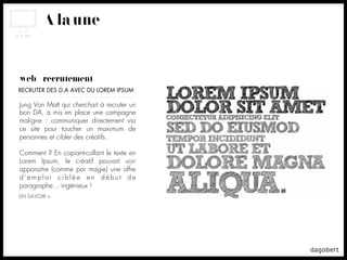 À la une


web + recrutement
RECRUTER DES D.A AVEC DU LOREM IPSUM

Jung Von Matt qui cherchait à recruter un
bon DA, a mis en place une campagne
maligne : communiquer directement via
ce site pour toucher un maximum de
personnes et cibler des créatifs.

Comment ? En copiant-collant le texte en
Lorem Ipsum, le créatif pouvait voir
apparaitre (comme par magie) une offre
d’emploi ciblée en début de
paragraphe... ingénieux !
EN SAVOIR +
 