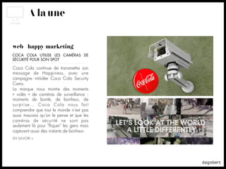 À la une


web + happy marketing
COCA COLA UTILISE LES CAMÉRAS DE
SÉCURITÉ POUR SON SPOT

Coca Cola continue de transmettre son
message de Happiness, avec une
campagne intitulée Coca Cola Security
Cams.
La marque nous montre des moments
«  volés  » de caméras de surveillance :
moments de bonté, de bonheur, de
surprise… Coca Cola nous fait
comprendre que tout le monde n’est pas
aussi mauvais qu’on le pense et que les
caméras de sécurité ne sont pas
seulement là pour "ﬂiquer" les gens mais
capturent aussi des instants de bonheur.
EN SAVOIR +
 