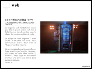 web


ambient marketing + bière
LA RUGBEER MACHINE : UN PLAQUAGE =
UNE BIÈRE

Les Argentins sont mondialement connus
pour être de grands fans de foot, mais à
Salta Province, dans le nord du pays, la
plupart des habitants préfèrent le rugby.

La marque de bière argentine ‘Cervez
Salta’ s’empare de cela pour
communiquer auprès d’eux avec la
“Rugbeer” vending machine.

On connait déjà la machine qui offre un
Coca en échange d’un câlin, à présent,
pour obtenir une bière, il faut "plaquer" la
machine. Celle-ci capte les mouvements
et délivre une bière sous réserve d'une
puissante secousse.
EN SAVOIR +
 