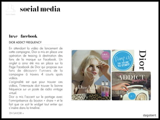 social media


luxe + facebook
DIOR ADDICT FREQUENCY

En attendant la vidéo de lancement de
cette campagne, Dior a mis en place une
opération de teasing à destination des
fans de la marque sur Facebook. Un
onglet a ainsi été mis en place sur la
Page Facebook de Dior qui propose aux
fans de découvrir l’univers de la
campagne à travers 4 courts spots
vidéos.
L’originalité est que pour trouver ces
vidéos, l’internaute doit trouver la bonne
fréquence sur un poste de radio vintage
virtuel.
Dior a mis l’accent sur le partage avec
l’omniprésence du bouton « share » et le
fait que ce soit le widget tout entier qui
s’insère dans la timeline.
EN SAVOIR +
 
