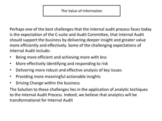 Perhaps one of the best challenges that the internal audit process faces today
is the expectation of the C-suite and Audit Committee, that Internal Audit
should support the business by delivering deeper insight and greater value
more efficiently and effectively. Some of the challenging expectations of
Internal Audit include:
• Being more efficient and achieving more with less
• More effectively identifying and responding to risk
• Delivering more robust and effective analysis of key issues
• Providing more meaningful actionable insights
• Driving Change within the business
The Solution to these challenges lies in the application of analytic techiques
to the Internal Audit Process. Indeed, we believe that analytics will be
transformational for Internal Audit
The Value of Information
 