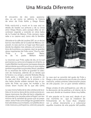 Una Mirada Diferente
El encuentro de dos seres apasiona-
dos, es así como se definiría la historia
de amor de Frida Kahlo y Diego Rivera.
Frida nació,vivió y murió en la casa azul ro-
deada de toodas sus pinturas y de su único
amor Diego Rivera, pero aunque ellos se en-
contraran viajando y viviendo en otros lados
de la Ciudad de Mexico, Frida siempre regre-
saba a su casona azul, como ella la llamaba.
Ubicada en la calle de Londres 247, en un de los
barrios más bellos de la Ciudad de México, Co-
yoacán, la casa azul es un lugar que lleva guar-
dando los objetos más valiosos y el universo in-
timo de la pintora y su esposo, aquí se guardan
obras importantes de Frida como “Viva la vida”,
“Frida y la cesárea”, “Retra-
to de mi padre Wilhem Kahlo”.
La recamara que Frida usaba de día, en la cual
permanece su cama con el espejo en el techo, su
madre Matilde mando poner ese espejo después
del accidente que sufrió en el bus en que viajaba,
tambienseguardansuspinceles,libros,caballete.
En su recamara de noche se guardan la colec-
ción de mariposas, además de un retrato que
le hiciera a su amigo y amante Nickolas Muray.
Cada parte y objeto que se encuentra en
la casa azul dice mucho de la pintora, a to-
dos lados donde volteés siempre hay un po-
quito de Frida, sus joyas, las muletas y los
corses dicen mucho de lo que ella sufrió,
La casa misma habla de la vida cotidiana de la ar-
tísta, en la cocina, típica de las construcciones an-
tiguas mexicanas, las ollas de barro colgadas en
las paredes y las cazuelas sobre el fogón, son tes-
timonio de la variedad de guisos que se prepa-
raban, tanto Frida como Diego les gustaba tener
bienatendidosasusinivitados,conplatillosdeco-
mida mexicana, prehispánica, colonial y popular.
La casa azul se convirtió del gusto de Frida y
Diego, y de su admiración por el arte y la cultura
mexicana, ambos pintores coleccionarón piezas
de arte popular, con un gran sentido estético.
Diego amaba el arte prehispánico, por ello es
la decoración de los jardines y el interior de la
casa azul, donde se muestran obras muy bellas.
El arte popular en la casa azul, desde el pri-
mer momento en que se instalaron de-
finitivamente en la Casa Azul, empeza-
ron a utilizar diariamente y a coleccionar
aquellas muestras de arte popular del pueblo.
 