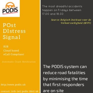 POst
DIstress
Signal
B2B
Cloud based
eCall Compliant
Automatic Crash Notification
Source: Belgisch Instituut voor de
Verkeersveiligheid (BIVV)
http://www.podis.uk
contact: info (at) podis (dot) uk
The PODIS system can
reduce road fatalities
by minimising the time
that first responders
are on site
The most dreadful accidents
happen on Fridays between
17.00 and 18.00
 