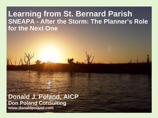 Learning from St. Bernard Parish

SNEAPA - After the Storm: The Planner’s Role
for the Next One

Donald J. Poland, AICP
Don Poland Consulting
www.donaldpoland.com

 