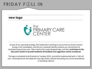 FRIDAY F!LL IN
As	
  part	
  of	
  our	
  opera,ng	
  strategy,	
  PCC	
  leadership	
  is	
  working	
  to	
  ensure	
  that	
  our	
  brand	
  remains	
  
strong	
  in	
  the	
  marketplace,	
  and	
  that	
  our	
  corporate	
  iden,ty	
  matches	
  our	
  commitment	
  to	
  
revolu,onizing	
  primary	
  care.	
  Take	
  a	
  look	
  at	
  the	
  newly	
  designed	
  logo,	
  and	
  then	
  scroll	
  down	
  to	
  the	
  
discussion	
  sec/on	
  to	
  provide	
  feedback!	
  All	
  feedback	
  and	
  sugges/ons	
  will	
  be	
  considered.	
  	
  
	
  
The	
  logo	
  is	
  scheduled	
  to	
  be	
  ﬁnalized	
  on	
  Tuesday	
  12/22,	
  and	
  will	
  be	
  implemented	
  with	
  a	
  “soE	
  roll	
  
out”,	
  meaning	
  that	
  we	
  will	
  adopt	
  the	
  new	
  logo	
  slowly,	
  without	
  discarding	
  any	
  current	
  promo,onal	
  
or	
  branding	
  material.	
  	
  
	
  
new logo
 