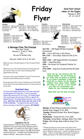 Friday                                                 Sand Point School
                                                                                                       Home of the Eagles
                                                                                                                 February 5, 2010



                                                  Flyer
                                                                                                                  edt. xvii, issue 22




Sunday                      Monday                                Tuesday                              Wednesday
7:00-8:30 p.m. - Womenʼs BB 4:00-6:30 p.m.- Open Library & Lab    6:30-9:00 p.m.- Open Library & Lab   6:30-9:00 p.m.- Open Library & Lab
8:30-0:00 p.m. - Menʼs BB   6:30-7:30 p.m.- Water Aerobics        5:30-6:30 p.m.- Family Swim          5:30-6:30 p.m.- Open Swim
No Library or Lab           7:00-8:30 p.m. - Gr. 4-7 Open Gym     6:30-7:30 p.m.- Open Swim            6:30-7:30 p.m.- Water Aerobics
Pool Closed                 8:30-10:00 p.m.- Gr. 8-12 Open Gym    6:30-8:00 p.m.- Gr. K-3 Open Gym     7:00-10:00 p.m.- Adult Open Gym
                                                                  8:00-9:30 p.m.- Adult Basketball
  Thursday
  6:30-9:00 p.m.- Open Library & Lab                                                               Saturday
  5:30-6:30 p.m.- Family Swim                                                                      3:00-6:00 p.m. - Open Library & Lab
  6:30-7:30 p.m.- Open Swim                                                                        5:30-6:30 p.m. - Family Swim
                                                    Friday
  6:30-8:00 p.m.- Gr. K-3 Open Gym                                                                 6:30-7:30 p.m. - Open Swim
  8:00-9:00 p.m.- Adult Basketball                  8:00-9:00 p.m.- Open Library & Lab
                                                                                                   7:00-8:30 p.m. - Gr. 4-7 Open Gym
                                                    5:30-6:30 p.m.- Open Swim
                                                                                                   8:30-10:00 p.m. - Gr. 8-12 Open Gym
                                                    6:30-7:30 p.m.- Water Aerobics

         A Message From The Principal                                                  February
                     Terra Nova Testing                             3rd-7th - SDP Eagles @ New Stuyahok
                 February 9, 10 and 11, 2010                        Invitational
                             For:                                   8th - 6 p.m. ASC mtg. in the library
                  5th and 7th Graders Only                          9th-11th - Terra Nova Tests for 5th & 7th
                                                                    grade
            Help your student do his or her best!
                                                                    10th-14th - SDP Eagles @ Elk’s Tournament
 Make sure your child gets plenty of rest the night before          14th - Valentine’s Day
 the test.                                                          15th - No School for Students/Teacher In-
                                                                    service
 Make sure your child attends school on testing days and            17th-20th - King Cove & Lake and Penn @ Sand
 get him/her there on time. Avoid scheduling other                  Point
 appointments that day.
                                                                            Thank you for your patience with the
 Feed your child a good breakfast the day of the test and                   Close-Up Raffle. We are finishing up
 be positive when he/she leaves for school.                          $     our ticket sales as quickly as possible.                 $
                                                                           If you haven't purchased a ticket and
 Encourage your child. Let your child know you think he/she
                                                                     $     would like to, please see the following                  $
                                                                            students: Anne, Lizzy, Amber, Robbie,
 will do well on the test. Remind him/her to relax and focus         $     and Timmy or call Mr. or Mrs. Meinert                    $
 on the test.                                                                  and they can accommodate you.
                                                                              Thanks for your continued support!
                      Basketball News
 The Sand Point Eagles played their first game yesterday                      Nikki Mack and the Close Up Group
 morning against the Hooper Bay. It was a close game.
 Hooper Bay ended up with the victory. Our Eagles played
 their second game this morning at 9:00 a.m. against the
 Manokotak Lynx. The Eagles played hard and it was a close
 game. Sand Point took the victory with the score of 60
 to 58 in Overtime. The Eagles will play another game
 before returning to Sand Point on Sunday. GO EAGLES!

                                                                     Monday: Grilled Cheese Sandwiches, Chicken
                                                                     Noodle Soup, Veggies, Fruit, Milk
                                                                     Tuesday: Roasted Chicken, Rice, Mixed Veggies,
                                                                     Fruit, Milk
                                                                     Wednesday: Turkey Pot Pie, Fruit, Milk
                                                                     Thursday: Corned Beef, Cabbage, Rolls, Fruit, Milk
                                                                     Friday: Ham Wraps, Bean w/Bacon Soup, Fruit,
                      Legislative Fly In                             Milk
 Congratulations to Lizzy for being chosen to attend
 Legislative Fly In with school board members and the
                                                                     ***Please purchase your lunch cards at the school office.
 Superintendent. It is held in our state capitol, Juneau,            Lunches must be paid for in advance. Student lunches are $3.50
 Alaska. She submitted an essay to the AEB School board              each or $0.40 for reduced price. Lunches cost $5.00 each for
 and did a great job. A student from Cold Bay was also               Adults. "USDA is an equal opportunity provider and employer."
 chosen to attend. Have a great trip Lizzy!                          AEBSD participates in the USDA school lunch program.

 A.R. Goals…3rd QTR... students read to earn points to achieve the goal set for them.                                    They are
 