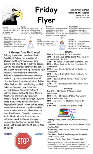 Friday                                                 Sand Point School
                                                                                                       Home of the Eagles
                                                                                                                 January 22, 2010



                                                  Flyer
                                                                                                                  edt. xvii, issue 20




Sunday                      Monday                                Tuesday                              Wednesday
7:00-8:30 p.m. - Womenʼs BB 4:00-6:30 p.m.- Open Library & Lab    6:30-9:00 p.m.- Open Library & Lab   6:30-9:00 p.m.- Open Library & Lab
8:30-0:00 p.m. - Menʼs BB   6:30-7:30 p.m.- Water Aerobics        5:30-6:30 p.m.- Family Swim          5:30-6:30 p.m.- Open Swim
No Library or Lab           7:00-8:30 p.m. - Gr. 4-7 Open Gym     6:30-7:30 p.m.- Open Swim            6:30-7:30 p.m.- Water Aerobics
Pool Closed                 8:30-10:00 p.m.- Gr. 8-12 Open Gym    6:30-8:00 p.m.- Gr. K-3 Open Gym     7:00-10:00 p.m.- Adult Open Gym
                                                                  8:00-9:30 p.m.- Adult Basketball
  Thursday
  6:30-9:00 p.m.- Open Library & Lab                Friday                                         Saturday
  5:30-6:30 p.m.- Family Swim                       8:00-9:00 p.m.- Open Library & Lab             3:00-6:00 p.m. - Open Library & Lab
  6:30-7:30 p.m.- Open Swim                         5:30-6:30 p.m.- Open Swim                      5:30-6:30 p.m. - Family Swim
  6:30-8:00 p.m.- Gr. K-3 Open Gym                  6:30-7:30 p.m.- Water Aerobics                 6:30-7:30 p.m. - Open Swim
  8:00-9:00 p.m.- Adult Basketball                                                                 7:00-8:30 p.m. - Gr. 4-7 Open Gym
                                                                                                   8:30-10:00 p.m. - Gr. 8-12 Open Gym


       A Message From The Principal                                                      January
                                                                    22nd - School Wide Battle of the Books
 Bullying is prevalent in schools today.
                                                                    26th - 6 p.m. AEB School Board Mtg. via VTC
 Sand Point School has provided all                                 at the District Office
 students with information defining                                 27th - All School 1st Semester Awards @ 1 p.m.
 bullying and what to do if bullying occurs.                        27th - 10 a.m. District Battle of the Books for
 Bullying has emerged lately at the school                          3/4th grade
 and I want to ask your help in guiding your                        27th - 1 p.m. District Battle of the Books for
                                                                    5/6th grade
 students in appropriate behaviors.
                                                                    28th - 10 a.m. District Battle of the Books for
 Bullying is intentional harmful behavior                           7/8th grade
 initiated by one or more students and                              28th - 1 p.m. District Battle of the Books for
 directed toward another student. Bullies                           High School
 often feel justified in inflicting hurtful                         27th-31st - SDP Eagles @ Bristol Bay Sockeye
                                                                    Tournament
 behavior because they think their
                                                                                         February
 victims deserve the mistreatment.                                  3rd-7th - SDP Eagles @ New Stuyahok
 Bullying occurs both with and without a                            Invitational
 teacher or another adult present,                                  10th-14th - SDP Eagles @ Elk’s Tournament
 therefore is difficult to target.  Bullying                        14th - Valentine’s Day
                                                                    15th - No School for Students/Teacher In-
 takes many forms two of which are
                                                                    service
 Physical and Verbal.  When bullies tease,                          17th-20th - Lake and Penn @ Sand Point
 name call or threaten it pushes victims
 into a survival mode and often times an
 assault will occur.  In order to control
 such attacks victims, bystanders or
 witnesses need to step up and report                                Monday: Pizza, Green Salad, Mandarin Oranges,
 incidents so further action can take                                Milk
 place.  Let's keep Sand Point School free                           Tuesday: BBQ Chicken, Rice, Baked Beans, Diced
                                                                     Peaches, Milk
 of bullies!
                                                                     Wednesday: Ham, Potato Salad, Rolls, Pineapple
                                                                     Chunks, Milk
                                                  Bullies            Thursday: Beef w/noodles & gravy, Baby Corn,
                                                                     Fruit Cocktail, Milk
                                                                     Friday: Turkey Dogs, Fruit, Veggies, Milk
                                                                     ***Please purchase your lunch cards at the school office.
                                                                     Lunches must be paid for in advance. Student lunches are $3.50
                                                                     each or $0.40 for reduced price. Lunches cost $5.00 each for
                                                                     Adults. (USDA is an equal opportunity provider/employer)


 A.R. Goals…2nd QTR... students read to earn points to achieve the goal set
 