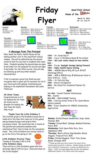 Friday                                                 Sand Point School

                                                                                               Home of the


                                                  Flyer                                                            March 12, 2010
                                                                                                                  edt. xvii, issue 27



Sunday                      Monday                                Tuesday                              Wednesday
No Gym                      4:00-6:30 p.m.- Open Library & Lab    6:30-9:00 p.m.- Open Library & Lab   6:30-9:00 p.m.- Open Library & Lab
No Library or Lab           6:30-7:30 p.m.- Water Aerobics        5:30-6:30 p.m.- Family Swim          5:30-6:30 p.m.- Open Swim
Pool Closed                 7:00-8:30 p.m. - Gr. 4-7 Open Gym     6:30-7:30 p.m.- Open Swim            6:30-7:30 p.m.- Water Aerobics
                            8:30-10:00 p.m.- Gr. 8-12 Open Gym    6:30-8:00 p.m.- Gr. K-3 Open Gym     7:00-10:00 p.m.- Adult Open Gym
                                                                  8:00-9:30 p.m.- Adult Basketball
  Thursday
  6:30-9:00 p.m.- Open Library & Lab                                                               Saturday
  5:30-6:30 p.m.- Family Swim                                                                      3:00-6:00 p.m. - Open Library & Lab
  6:30-7:30 p.m.- Open Swim                         Friday
                                                                                                   5:30-6:30 p.m. - Family Swim
  6:30-8:00 p.m.- Gr. K-3 Open Gym                  8:00-9:00 p.m.- Open Library & Lab             6:30-7:30 p.m. - Open Swim
  8:00-9:00 p.m.- Adult Basketball                  5:30-6:30 p.m.- Open Swim                      7:00-8:30 p.m. - Gr. 4-7 Open Gym
                                                    6:30-7:30 p.m.- Water Aerobics                 8:30-10:00 p.m. - Gr. 8-12 Open Gym

         A Message From The Principal                                                          March
 Next week the Public Health Nurse will be
                                                                    12th - Dr. Seuss Day !!!
 making another visit to the Sand Point School
                                                                    13th - 6 p.m. Li’l Dribblers Game @ the School
 campus. She will be administering the second
                                                                    13th - Set your clocks ahead an hour before
 round of both flu vaccines to students that need
                                                                    bed...
 them. Students needing the second dose are ages
                                                                    14th - 2 a.m. Daylight Savings Spring Forward
 8 and under for the seasonal flu vaccine and ages
                                                                    15th - Public Health Nurse Visiting
 9 and under for the H1N1 vaccine. She will also
                                                                    15th - AEBSB Special Mtg. @ 6 p.m. @ GCI
 be following up with any other needed
                                                                    Anchorage Office
 immunizations.
                                                                    16th - AEB & AEBSD mtg. @ Millennium Hotel in
                                                                    Anch. 8:30 a.m. - 3 p.m.
 I like to express a great big thank you and
                                                                    17th - St. Patrick’s Day
 recognize what a great job to everyone for all of
                                                                    19th - End of 3rd Quarter
 your hard work with playing, fundraising and
                                                                    26th - No School For Students/Teacher In-
 helping at the basketball tournament last week.
                                                                    Service
 Thank you!
                                                                                                 April
                                                                    1st-2nd - Parent/Teacher Conferences
 All-State Teams
                                                                    4th - Easter
 Congratulations to C.J.
                                                                    6th-9th - SBA/HSGQE Testing
 for making the 1st Team
                                                                    15th - Visiting School Sites in for Swim/Water
 All-State and to
                                                                    Safety Lessons
 Brandon for making the
                                                                    30th - 5 p.m. Deadline for AEBSD Scholarship
 2nd Team All-State.
                                                                    Applications
 Way to go!

       Thanks from the Little Dribblers !!
The 3rd/4th grade Little Dribblers would like to
thank all of the fans that came out to the games                     Monday: Grilled Cheese Sandwiches, Soup, Salad,
and purchased burgers and soda at their                              Peaches, Milk
concession stand. We would also like to thank all                    Tuesday: Corned Beef, Cabbage, Mashed Potatoes,
the parents and community members who                                Pears, Milk
volunteered their time to help run the concession                    Wednesday: Pork Spare Ribs, Rice, Corn,
stand. The Little Dribblers are raising funds to                     Applesauce, Milk
go on the ferry this spring or fall.                                 Thursday: Beef-n-Gravy, Egg Noodles, Mixed
                                                                     Veggies, Tropical Fruit, Milk
Little Dribblers Practice Times                                      Friday: Chicken Nuggets, Tater Tots, Green
Tuesday & Thursday 3:45 to 5:15                                      Beans, Oranges, Milk
                                                                     ***Please purchase your lunch cards at the school office.
Little Dribblers Game
                                                                     Lunches must be paid for in advance. Student lunches are $3.50
There will be a Little Dribblers game held this                      each or $0.40 for reduced price. Lunches cost $5.00 each for
Saturday, March 13th at 6 p.m. Come and cheer on                     Adults. "USDA is an equal opportunity provider and employer."
the future Eagles!                                                   AEBSD participates in the USDA school lunch program.

 A.R. Goals…3rd QTR... students read to earn points to achieve the goal set for them.                                    They are
 