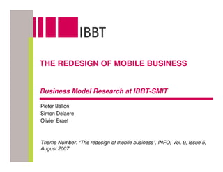 THE REDESIGN OF MOBILE BUSINESS


Business Model Research at IBBT-SMIT

Pieter Ballon
Simon Delaere
Olivier Braet



Theme Number: “The redesign of mobile business”, INFO, Vol. 9, Issue 5,
August 2007
 