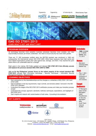 ISMS ISO 27001:2013
LEARN WHAT'S HOT AND WHAT'S NOT
PROGRAM OVERVIEW
As technology becomes more powerful, business processes becomes more complex, and risks
exponentially increases yet remain unattended - the need to ensure security has never been greater.
There are 17, 500 businesses certified when the BS7799 standard was introduced in 1995 and
subsequently, the International version ISO 27001:2005. While these measures have held merits and
merit
have helped organizations protect their data against loss, damage, and theft, it has reached the point
where there is an undeniable need for a change!

Schedule:




Venue:



Eight years in the making, ISO finally updated and released ISO 27001:2013 that officially cancels
and replaces the previous standard ISO 27001:2005 for ISMS
ISMS.
Join us for the Philippines' pioneer forum on the salient aspects of the revised standard ISO
27001:2013 officially titled Information technology - Security Techniques - Information Security
Management Systems - Requirements.






Gain perspective on the interrelationships and the changes vs. similarities of ISO 27001: 2013 and
27001:2005
Gain knowledge on the key requirements, major controls, and domains added / removed in the ISO
27001:2013 standard
Understand the stages of the ISO 27001:2013 certification process and make your transition process
simpler
Understand the concept, approach, standards, methods, techniques, expectations, and highlights of
expectations,
ISO 27001:2013
Gain insights and network with market leaders of both sides - Consulting & Accreditation









ECCI Group
5F, A & V Crystal Tower, 105 Esteban St., Legaspi Village, 1229 Makati City, Philippines
Trunkline: (+632) 403 8668 | Fax: (+632) 403 8358
Website: www.eccinternational.com | Email: training@eccigroup.com

Php 1, 500 +
12% VAT
(inclusive of
materials
and snacks)

Target
Audience:



KEY CLIENTS

Mandarin
Oriental Hotel,
Makati City

Cost:


LEARNING OBJECTIVES


TIME: 9:00AM
to 11:30AM
DATE: Dec.
13, 2013

IT Managers
Data Center
Managers
ISMS
Practitioners
IT Security
Managers
MRs
Audit Team
Internal
Auditor

 