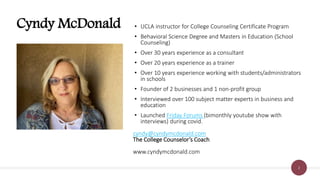 2
Cyndy McDonald • UCLA instructor for College Counseling Certificate Program
• Behavioral Science Degree and Masters in Education (School
Counseling)
• Over 30 years experience as a consultant
• Over 20 years experience as a trainer
• Over 10 years experience working with students/administrators
in schools
• Founder of 2 businesses and 1 non-profit group
• Interviewed over 100 subject matter experts in business and
education
• Launched Friday Forums (bimonthly youtube show with
interviews) during covid.
cyndy@cyndymcdonald.com
The College Counselor’s Coach
www.cyndymcdonald.com
 