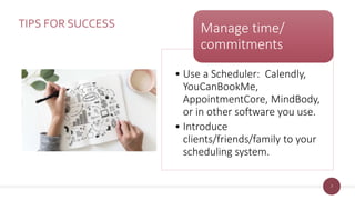 7
TIPS FOR SUCCESS
• Use a Scheduler: Calendly,
YouCanBookMe,
AppointmentCore, MindBody,
or in other software you use.
• Introduce
clients/friends/family to your
scheduling system.
Manage time/
commitments
 