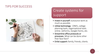 8
TIPS FOR SUCCESS
• Invest in yourself: outsource work as
much as possible.
• Utilize technology- CRM’s, college
planning tools, organizational tools
online. JotForms, Google Forms, etc.
• Streamline office protocols or
processes. What can be done other
than face-face?
• Enlist support: family, friends, clients.
Create systems for
support
 