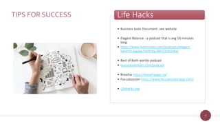 9
TIPS FOR SUCCESS
• Business tools Document- see website
• Elegant Balance - a podcast that is avg 14 minutes
long
• https://www.listennotes.com/podcasts/elegant-
balance-kaylee-hackney-AW1Qrjb2oKe/
• Best of Both worlds podcast
• lauravanderkam.com/podcast
• Breathe https://breatheapp.co/
• Focusbooster https://www.focusboosterapp.com/
• Lifehacks.org
Life Hacks
 