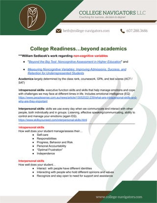 College Readiness…beyond academics
***William Sedlacek’s work regarding non-cognitive variables
● "Beyond the Big Test: Noncognitive Assessment in Higher Education" and
● Measuring Noncognitive Variables: Improving Admissions, Success, and
Retention for Underrepresented Students
Academics-largely determined by the class rank, coursework, GPA, and test scores (ACT /
SAT)
Intrapersonal skills- executive function skills and skills that help manage emotions and cope
with challenges we may face at different times in life. Includes emotional intelligence (EQ)
https://www.peoplesense.com.au/news/article/13052022-239/what-are-intrapersonal-skills-and-
why-are-they-important
Interpersonal skills- skills we use every day when we communicate and interact with other
people, both individually and in groups. Listening, effective speaking/communicating, ability to
control and manage your emotions (again EQ).
https://www.skillsyouneed.com/interpersonal-skills.html
—-------------------------------------------------------------------------------------------------------------------------
Intrapersonal skills
How well does your student manage/assess their…
● Self-care
● Responsibilities
● Progress, Behavior and Risk
● Personal Accountability
● “Optimal Frustration”
● Independence
Interpersonal skills
How well does your student…
● Interact with people have different identities
● Interacting with people who hold different opinions and values
● Recognize and stay open to need for support and assistance
 