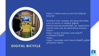 DIGITAL BICYCLE
https://cyberevent.ro/servicii/digital-
bicycle/
Sistemul este compus din doua biciclete
care se intrec in mediul digital.
Softul este personalizabil, iar experienta
oferita este una de adrenalina maxima.
Video –
https://www.youtube.com/watch?
v=VtawUc75xwY
Video –
https://youtube.com/shorts/8q4jP_pdtM
g?feature=share
 