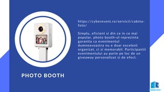 PHOTO BOOTH
https://cyberevent.ro/servicii/cabina-
foto/
Simplu, eficient si din ce in ce mai
popular, photo booth-ul reprezinta
garantia ca evenimentul
dumneavoastra nu e doar excelent
organizat, ci si memorabil. Participantii
evenimentului au parte pe loc de un
giveaway personalizat si de efect.
 