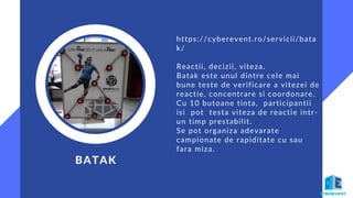 BATAK
https://cyberevent.ro/servicii/bata
k/
Reactii, decizii, viteza.
Batak este unul dintre cele mai
bune teste de verificare a vitezei de
reactie, concentrare si coordonare.
Cu 10 butoane tinta, participantii
isi pot testa viteza de reactie intr-
un timp prestabilit.
Se pot organiza adevarate
campionate de rapiditate cu sau
fara miza.
 