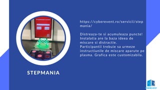 STEPMANIA
https://cyberevent.ro/servicii/step
mania/
Distreaza-te si acumuleaza puncte!
Instalatia are la baza ideea de
miscare si distractie.
Participantii trebuie sa urmeze
instructiunile de miscare aparute pe
plasma. Grafica este customizabila.
 