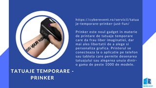 TATUAJE TEMPORARE -
PRINKER
https://cyberevent.ro/servicii/tatua
je-temporare-prinker-just-fun/
Prinker este noul gadget in materie
de printare de tatuaje temporare
care da frau liber imaginatiei, dar
mai ales libertatii de a alege si
personaliza grafica. Printerul se
conecteaza la o aplicatie pe telefon
sau tableta care permite desenarea
tatuajului sau alegerea unuia dintr-
o gama de peste 1000 de modele.
 