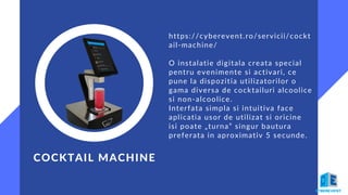 https://cyberevent.ro/servicii/cockt
ail-machine/
O instalatie digitala creata special
pentru evenimente si activari, ce
pune la dispozitia utilizatorilor o
gama diversa de cocktailuri alcoolice
si non-alcoolice.
Interfata simpla si intuitiva face
aplicatia usor de utilizat si oricine
isi poate „turna” singur bautura
preferata in aproximativ 5 secunde.
COCKTAIL MACHINE
 