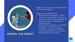 Evenimente de lansare – joaca
rolul unui consultant de vanzari,
prezinta servicii sau cataloage de
produse si face recomandari
personalizate
Evenimente corporate/ congrese
medicale – intampina activ
invitatii si ii ajuta sa petreaca
timp de calitate intr-o maniera
interactiva si distractiva
https://cyberevent.ro/servicii/pepp
er-robotul-sociabil/
Pepper este ideal pentru:
PEPPER, THE ROBOT
 