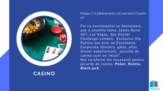 https://cyberevent.ro/servicii/casin
o/
Fie ca evenimentul se desfasoara
sub o anumita tema: James Bond
007, Las Vegas, Spy Dinner
Challenge London, Exclusive Vip
Parties sau este un Eveniment
Corporate (dinners, galas, after
dinner experiences), jocurile de
casino sunt un “must”.
Noi va oferim tot necesarul pentru
jocurile de casino: Poker, Ruleta,
Black jack
CASINO
 