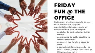 un atelier de gatit alaturi de Adrian
Hadean
un workshop de public speaking cu
Melania Medeleanu
un concert live Jurjak, in pauza de
masa
o conferinta informala, avandu-l ca
invitat special, pe Horia Tecau sau pe
Micutzu', de ce nu? :)
Godmother, prin instrumentele pe care
le are le dispozitie, va plusa
experientele de la birou, cu cate un
moment indedit, total neasteptat:
FRIDAY
FUN @ THE
OFFICE
 