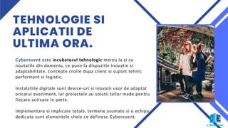 TEHNOLOGIE SI
APLICATII DE
ULTIMA ORA.
Cyberevent este incubatorul tehnologic mereu la zi cu
noutatile din domeniu, ce pune la dispozitie inovatie si
adaptabilitate, concepte croite dupa client si suport tehnic
performant si logistic.
Instalatiile digitale sunt device-uri si inovatii usor de adaptat
oricarui eveniment, iar proiectele au solutii tailor made pentru
fiecare activare in parte.
Implementare si implicare totala, termene asumate si o echipa
dedicata sunt elementele cheie ce definesc Cyberevent.
 