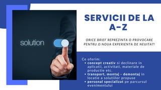 SERVICII DE LA
A-Z
concept creativ si declinare in
aplicatii, activitati, materiale de
productie etc.
transport, montaj - demontaj in
locatie a solutiilor propuse
personal specializat pe parcursul
evenimentului
Ce oferim:
ORICE BRIEF REPREZINTA O PROVOCARE
PENTRU O NOUA EXPERIENTA DE NEUITAT!
 
