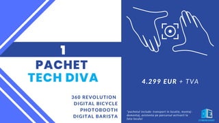 PACHET
TECH DIVA
360 REVOLUTION
DIGITAL BICYCLE
PHOTOBOOTH
DIGITAL BARISTA
1
*pachetul include: transport in locatie, montaj-
demontaj, asistenta pe parcursul activarii la
fata locului
4.299 EUR + TVA
 