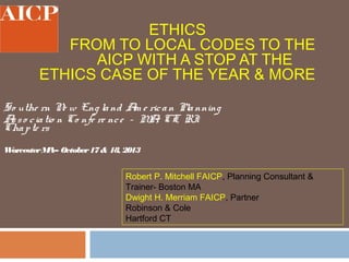 ETHICS
FROM TO LOCAL CODES TO THE
AICP WITH A STOP AT THE
ETHICS CASE OF THE YEAR & MORE
So uthe rn N w Eng la nd A e ric a n Pla nning
e
m
A s o c ia tio n Co nfe re nc e – M , CT, RI
s
A
Cha p te rs
W
orcester M October 17 & 18, 2013
A–

Robert P. Mitchell FAICP, Planning Consultant &
Trainer- Boston MA
Dwight H. Merriam FAICP, Partner
Robinson & Cole
Hartford CT

 