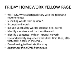 FRIDAY HOMEWORK YELLOW PAGE
• WRITING. Write a fictional story with the following
  requirements:
• 5 spelling words from Lesson 7.
• 3 compound words.
• Include Vocabulary words: iceberg, drill, patrol.
• Identify a sentence with a transitive verb.
• Identify a sentence with an intransitive verb.
• Use and identify sequence words like: first, then, after
  that, next, finally, in the end,…
• Do a drawing to illustrate the story.
• Remember the NOVEL homework.
 