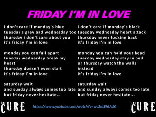 FRIDAY I’M IN LOVE
i don't care if monday's blue
tuesday's grey and wednesday too
thursday i don't care about you
it's friday I'm in love

i don't care if monday's black
tuesday wednesday heart attack
thursday never looking back
it's friday I'm in love

monday you can fall apart
tuesday wednesday break my
heart
thursday doesn't even start
it's friday I'm in love

monday you can hold your head
tuesday wednesday stay in bed
or thursday watch the walls
instead
it's friday I'm in love

saturday wait
saturday wait
and sunday always comes too late and sunday always comes too late
but friday never hesitate...
but friday never hesitate...
https://www.youtube.com/watch?v=wa2nLEhUcZ0

 