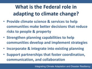 What is the Federal role in adapting to climate change? Provide climate science & services to help communities make better decisions that reduce risks to people & property Strengthen planning capabilities to help communities develop and implement strategies Incorporate & integrate into existing planning Support partnerships that foster coordination, communication, and collaboration 