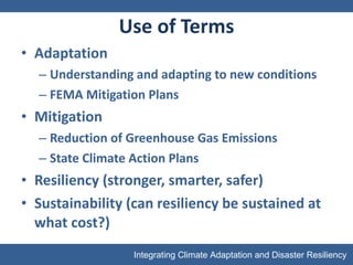 Use of Terms Adaptation  Understanding and adapting to new conditions FEMA Mitigation Plans Mitigation Reduction of Greenhouse Gas Emissions State Climate Action Plans Resiliency (stronger, smarter, safer) Sustainability (can resiliency be sustained at what cost?) 