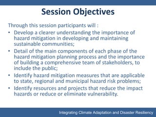 Session Objectives Through this session participants will : Develop a clearer understanding the importance of hazard mitigation in developing and maintaining sustainable communities; Detail of the main components of each phase of the hazard mitigation planning process and the importance of building a comprehensive team of stakeholders, to include the public; Identify hazard mitigation measures that are applicable to state, regional and municipal hazard risk problems; Identify resources and projects that reduce the impact hazards or reduce or eliminate vulnerability. 