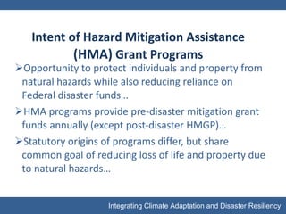 Intent of Hazard Mitigation Assistance  (HMA)  Grant Programs Opportunity to protect individuals and property from natural hazards while also reducing reliance on Federal disaster funds… HMA programs provide pre-disaster mitigation grant funds annually (except post-disaster HMGP)… Statutory origins of programs differ, but share common goal of reducing loss of life and property due to natural hazards… 