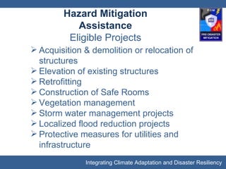 Hazard Mitigation Assistance Eligible Projects Acquisition & demolition or relocation of structures Elevation of existing structures Retrofitting Construction of Safe Rooms Vegetation management Storm water management projects Localized flood reduction projects Protective measures for utilities and infrastructure 