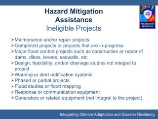 Hazard Mitigation Assistance Ineligible Projects Maintenance and/or repair projects Completed projects or projects that are in-progress Major flood control projects such as construction or repair of dams, dikes, levees, seawalls, etc. Design, feasibility, and/or drainage studies not integral to project Warning or alert notification systems Phased or partial projects Flood studies or flood mapping Response or communication equipment Generators or related equipment (not integral to the project) 