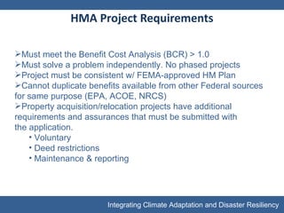 HMA Project Requirements Must meet the Benefit Cost Analysis (BCR) > 1.0 Must solve a problem independently. No phased projects Project must be consistent w/ FEMA-approved HM Plan Cannot duplicate benefits available from other Federal sources for same purpose (EPA, ACOE, NRCS) Property acquisition/relocation projects have additional requirements and assurances that must be submitted with the application. Voluntary Deed restrictions Maintenance & reporting 